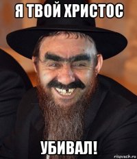 я твой христос убивал!