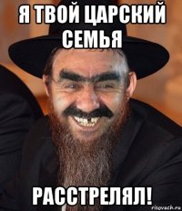 я твой царский семья расстрелял!