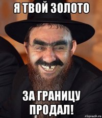 я твой золото за границу продал!