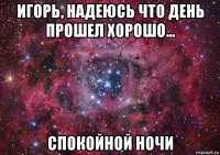 игорь, надеюсь что день прошел хорошо... спокойной ночи