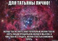 для татьяны лично! желаю тебе не знать закат печальный, желаю тебе не знать любви прощальной, желаю в мыслях, в чувствах не страдать, желаю счастья в жизни не терять.