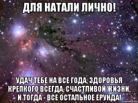 для натали лично! удач тебе на все года, здоровья крепкого всегда, счастливой жизни, и тогда - все остальное ерунда!