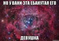 но у вани эта ебанутая его девушка