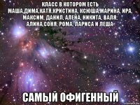 класс в котором есть маша,дима,катя,кристина, ксюша,марина, ира, максим, данил, алена, никита, валя, алина,соня, рома, лариса и леша самый офигенный