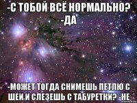 -с тобой всё нормально? -да -может тогда снимешь петлю с шеи и слезешь с табуретки? -не