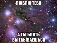 люблю тебя а ты блять выебываешься