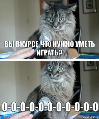 Вы вкурсе что нужно уметь играть? 0-0-0-0-0-0-0-0-0-0-0