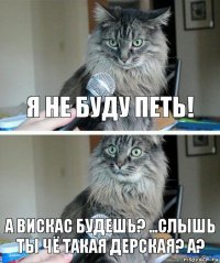 Я не буду петь! а вискас будешь? ...СЛЫШЬ ТЫ ЧЁ ТАКАЯ ДЕРСКАЯ? А?