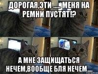 дорогая,эти ..... меня на ремни пустят!? а мне защищаться нечем,вообще бля нечем....