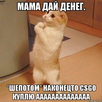 мама дай денег. *шепотом* наконецто csgo куплю аааааааааааааа