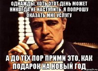 однажды, хоть этот день может никогда не наступить, я попрошу оказать мне услугу а до тех пор прими это, как подарок на новый год