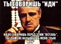 ты говоришь "иди" но не говоришь перед этим "встань", ты даже не называешь меня "сын мой"