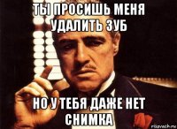 ты просишь меня удалить зуб но у тебя даже нет снимка