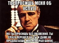 ты просишь меня об услуге но ты просишь без уважения. ты сразу перешёл на ты и даже не предлагаешь мне реферал бонус