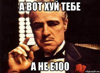 а вот хуй тебе а не е100