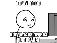 то чувство когда таня первая написала)