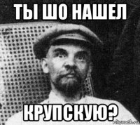 ты шо нашел крупскую?