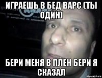 играешь в бед варс (ты один) бери меня в плен бери я сказал