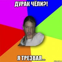 дурак чёли?! я трезвая...