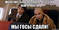 мальчик ты не не понял , водочки нам принеси мы госы сдали!