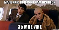 мальчик, водочки нам принеси 35 мне уже