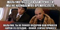 -мальчик, водочки нам принеси. -мы не наливаем во время взлета. мальчик, ты не понял! водочки нам принеси - анрею 35 сегодня. - понял. сейчас принесу.