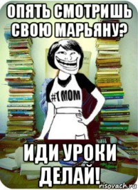 опять смотришь свою марьяну? иди уроки делай!