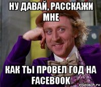 ну давай, расскажи мне как ты провел год на facebook