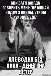 мій батя всігда говорить мені: "не мішай водку з пивом, утром хуйово буде" але водка без пива - деньгі на вєтер