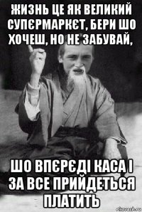 жизнь це як великий супєрмаркєт, бери шо хочеш, но не забувай, шо впєрєді каса і за все прийдеться платить