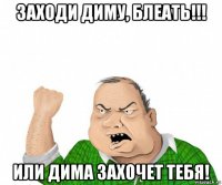 заходи диму, блеать!!! или дима захочет тебя!