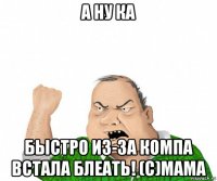 а ну ка быстро из-за компа встала блеать! (с)мама