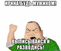 ирина!будь мужиком! выписывайся и разводись!