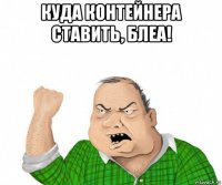 куда контейнера ставить, блеа! 