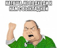 наташа, не подходи к нам с выкладкой б****