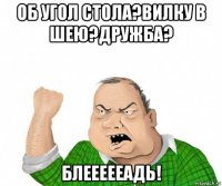 об угол стола?вилку в шею?дружба? блеееееадь!