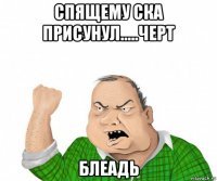 спящему ска присунул.....черт блеадь