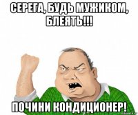 серега, будь мужиком, блеять!!! почини кондиционер!