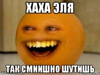 хаха эля так смиишно шутишь