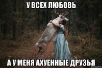 у всех любовь а у меня ахуенные друзья