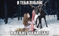 я тебя лублю а я тя нет ха на ебал