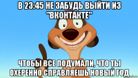 в 23:45 не забудь выйти из "вконтакте" чтобы все подумали, что ты охеренно справляешь новый год