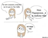 Ти хоч сказать спасіба за те шо я з'їм тебе Ноо Підорєнка , я ж люблю тібя