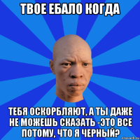 твое ебало когда тебя оскорбляют, а ты даже не можешь сказать -это все потому, что я черный?