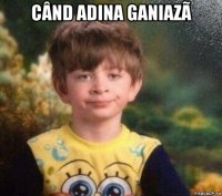 când adina ganiazã 