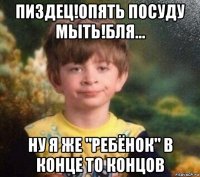 пиздец!опять посуду мыть!бля... ну я же "ребёнок" в конце то концов