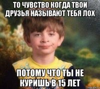 то чувство когда твои друзья называют тебя лох потому что ты не куришь в 15 лет