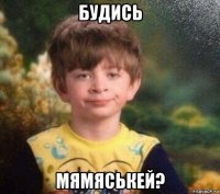 будись мямяськей?