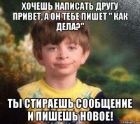 хочешь написать другу привет, а он тебе пишет " как дела?" ты стираешь сообщение и пишешь новое!