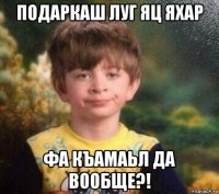 подаркаш луг яц яхар фа къамаьл да вообще?!